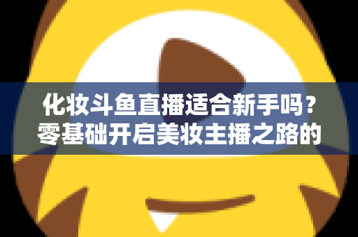化妆斗鱼直播适合新手吗？零基础开启美妆主播之路的全方位指南与避坑建议