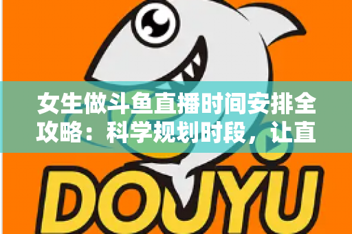 女生做斗鱼直播时间安排全攻略：科学规划时段，让直播事业与生活双双出彩