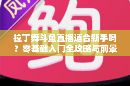 拉丁舞斗鱼直播适合新手吗？零基础入门全攻略与前景深度解析