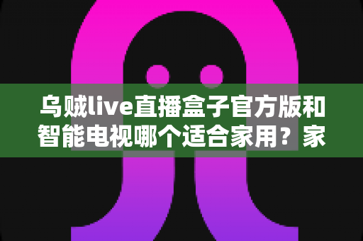 乌贼live直播盒子官方版和智能电视哪个适合家用？家庭观影设备选购全攻略
