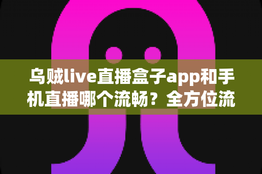 乌贼live直播盒子app和手机直播哪个流畅?全方位流畅度对比与实用优化指南 乌贼live直播盒子app和手机直播哪个流畅?全方位流畅度对比与实用优化指南