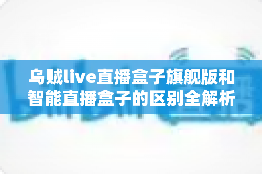 乌贼live直播盒子旗舰版和智能直播盒子的区别全解析：选对设备，直播效果翻倍的终极选购指南