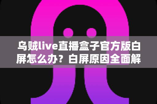乌贼live直播盒子官方版白屏怎么办？白屏原因全面解析与高效修复方案一学就会