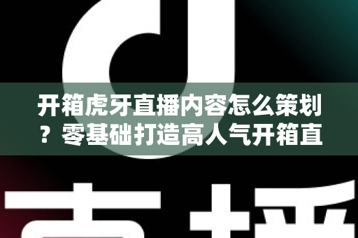 开箱虎牙直播内容怎么策划？零基础打造高人气开箱直播间的完整策划指南