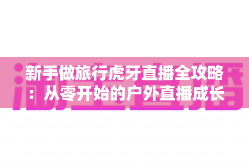 新手做旅行虎牙直播全攻略:从零开始的户外直播成长指南 新手做旅行虎牙直播全攻略:从零开始的户外直播成长指南