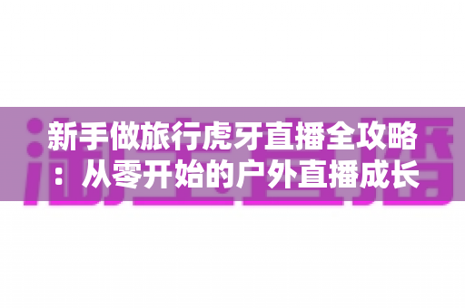 新手做旅行虎牙直播全攻略:从零开始的户外直播成长指南 新手做旅行虎牙直播全攻略:从零开始的户外直播成长指南
