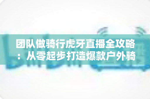 团队做骑行虎牙直播全攻略：从零起步打造爆款户外骑行直播的实战指南