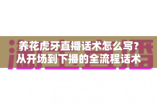 养花虎牙直播话术怎么写？从开场到下播的全流程话术实战指南