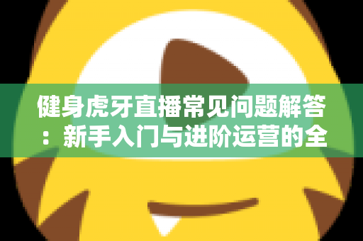 健身虎牙直播常见问题解答:新手入门与进阶运营的全方位实用指南 健身虎牙直播常见问题解答:新手入门与进阶运营的全方位实用指南