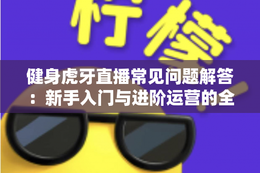 健身虎牙直播常见问题解答:新手入门与进阶运营的全方位实用指南 健身虎牙直播常见问题解答:新手入门与进阶运营的全方位实用指南