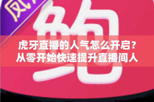 虎牙直播的人气怎么开启？从零开始快速提升直播间人气完整攻略
