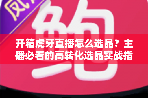 开箱虎牙直播怎么选品?主播必看的高转化选品实战指南 开箱虎牙直播怎么选品?主播必看的高转化选品实战指南