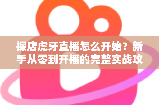 探店虎牙直播怎么开始?新手从零到开播的完整实战攻略 探店虎牙直播怎么开始?新手从零到开播的完整实战攻略