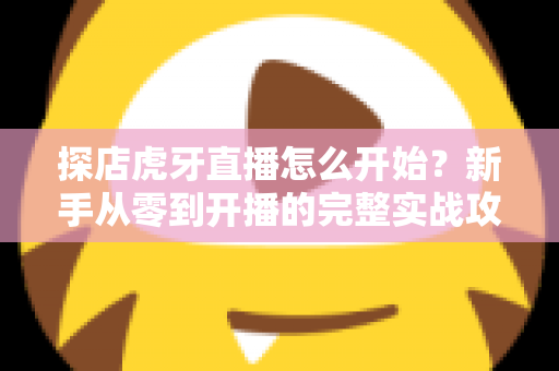 探店虎牙直播怎么开始?新手从零到开播的完整实战攻略 探店虎牙直播怎么开始?新手从零到开播的完整实战攻略