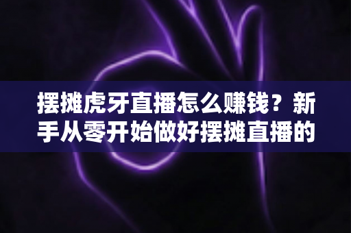 摆摊虎牙直播怎么赚钱？新手从零开始做好摆摊直播的完整变现指南