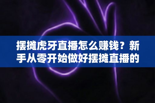 摆摊虎牙直播怎么赚钱？新手从零开始做好摆摊直播的完整变现指南