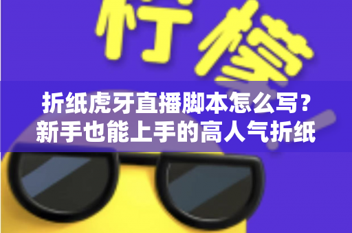 折纸虎牙直播脚本怎么写？新手也能上手的高人气折纸直播间脚本全攻略
