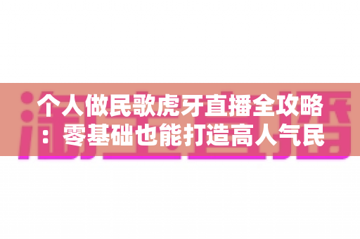 个人做民歌虎牙直播全攻略：零基础也能打造高人气民歌直播间