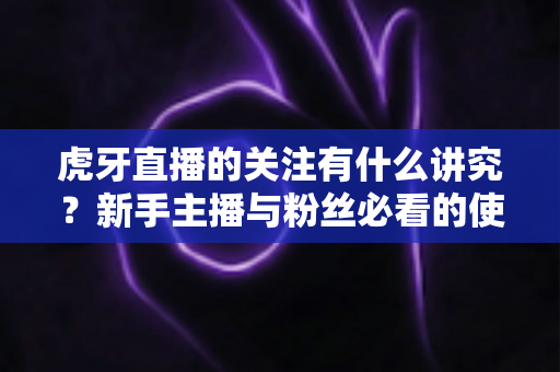 虎牙直播的关注有什么讲究？新手主播与粉丝必看的使用指南与避坑技巧