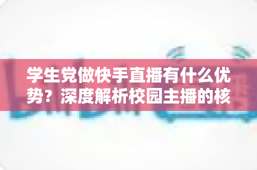 学生党做快手直播有什么优势?深度解析校园主播的核心竞争力与入门指南 学生党做快手直播有什么优势?深度解析校园主播的核心竞争力与入门指南