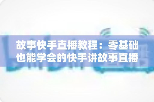 故事快手直播教程：零基础也能学会的快手讲故事直播全流程实战指南