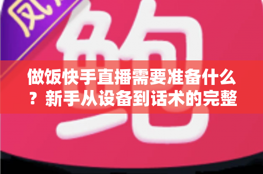 做饭快手直播需要准备什么?新手从设备到话术的完整准备清单与实战开播指南 做饭快手直播需要准备什么?新手从设备到话术的完整准备清单与实战开播指南