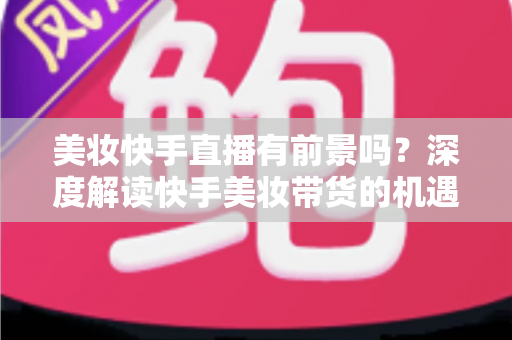 美妆快手直播有前景吗?深度解读快手美妆带货的机遇、挑战与破局之道 美妆快手直播有前景吗?深度解读快手美妆带货的机遇、挑战与破局之道