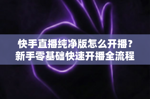 快手直播纯净版怎么开播?新手零基础快速开播全流程指南 快手直播纯净版怎么开播?新手零基础快速开播全流程指南