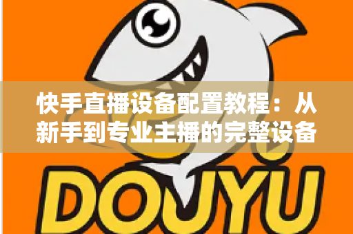 快手直播设备配置教程:从新手到专业主播的完整设备搭建指南 快手直播设备配置教程:从新手到专业主播的完整设备搭建指南