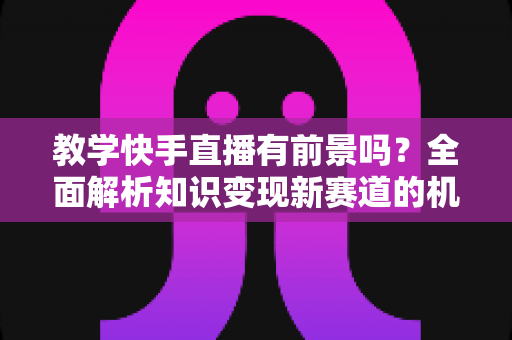 教学快手直播有前景吗?全面解析知识变现新赛道的机遇、挑战与实战指南 教学快手直播有前景吗?全面解析知识变现新赛道的机遇、挑战与实战指南