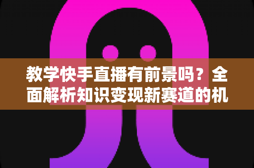 教学快手直播有前景吗？全面解析知识变现新赛道的机遇、挑战与实战指南