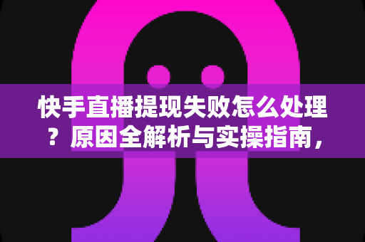 快手直播提现失败怎么处理？原因全解析与实操指南，让每一笔收益顺利到账