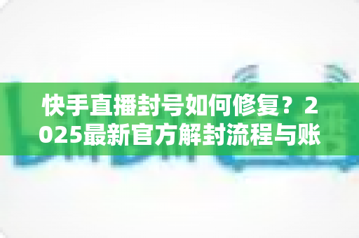 快手直播封号如何修复?2025最新官方解封流程与账号自救全攻略 快手直播封号如何修复?2025最新官方解封流程与账号自救全攻略