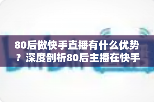 80后做快手直播有什么优势?深度剖析80后主播在快手平台的独特竞争力与发展前景 80后做快手直播有什么优势?深度剖析80后主播在快手平台的独特竞争力与发展前景