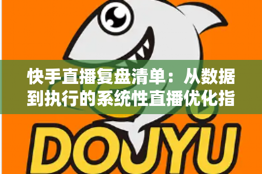 快手直播复盘清单:从数据到执行的系统性直播优化指南 快手直播复盘清单:从数据到执行的系统性直播优化指南