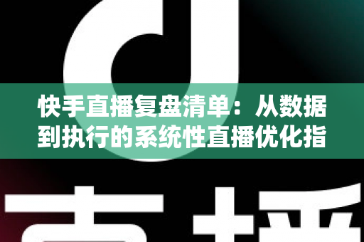 快手直播复盘清单:从数据到执行的系统性直播优化指南 快手直播复盘清单:从数据到执行的系统性直播优化指南