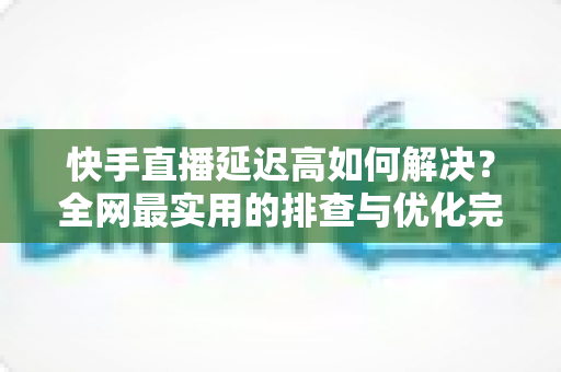 快手直播延迟高如何解决？全网最实用的排查与优化完整指南