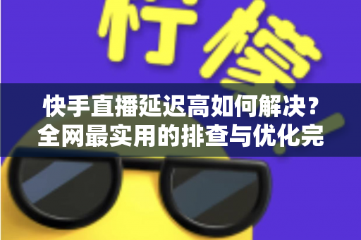 快手直播延迟高如何解决？全网最实用的排查与优化完整指南