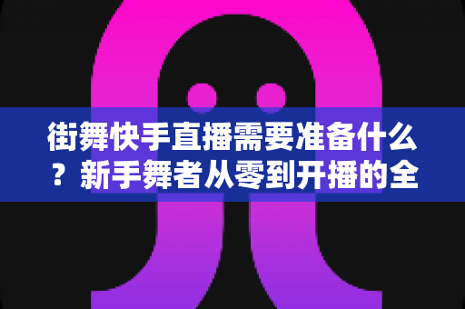 街舞快手直播需要准备什么?新手舞者从零到开播的全方位实战指南 街舞快手直播需要准备什么?新手舞者从零到开播的全方位实战指南
