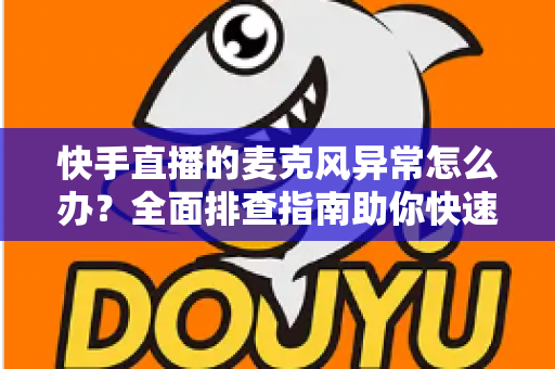 快手直播的麦克风异常怎么办?全面排查指南助你快速恢复直播声音 快手直播的麦克风异常怎么办?全面排查指南助你快速恢复直播声音