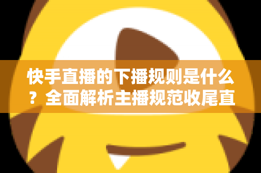 快手直播的下播规则是什么?全面解析主播规范收尾直播的核心要点与避坑指南 快手直播的下播规则是什么?全面解析主播规范收尾直播的核心要点与避坑指南