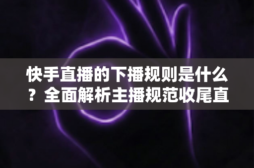 快手直播的下播规则是什么?全面解析主播规范收尾直播的核心要点与避坑指南 快手直播的下播规则是什么?全面解析主播规范收尾直播的核心要点与避坑指南