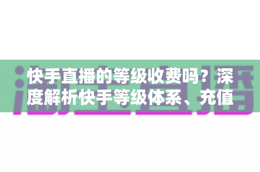 快手直播的等级收费吗?深度解析快手等级体系、充值规则与省钱指南 快手直播的等级收费吗?深度解析快手等级体系、充值规则与省钱指南