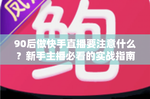 90后做快手直播要注意什么？新手主播必看的实战指南与避坑攻略