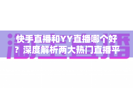 快手直播和YY直播哪个好？深度解析两大热门直播平台助你做出最佳选择