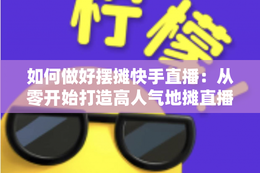 如何做好摆摊快手直播:从零开始打造高人气地摊直播的实战指南 如何做好摆摊快手直播:从零开始打造高人气地摊直播的实战指南