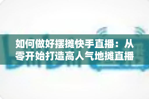 如何做好摆摊快手直播：从零开始打造高人气地摊直播的实战指南