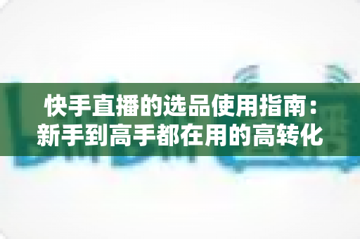 快手直播的选品使用指南：新手到高手都在用的高转化货盘搭建全攻略
