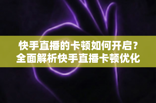 快手直播的卡顿如何开启？全面解析快手直播卡顿优化设置与解决方法