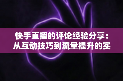 快手直播的评论经验分享:从互动技巧到流量提升的实战全攻略 快手直播的评论经验分享:从互动技巧到流量提升的实战全攻略